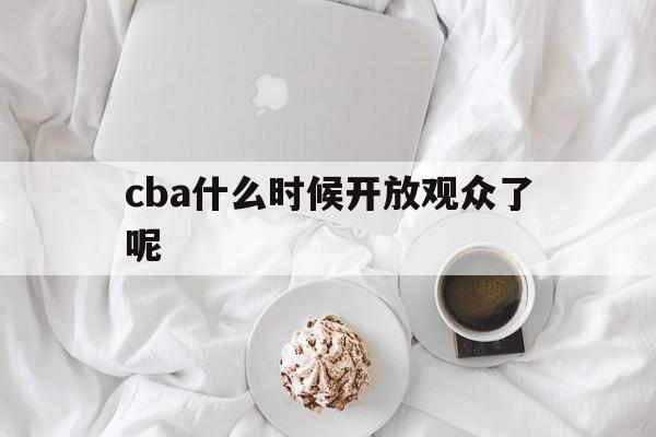 cba什么时候开放观众了呢_(cba什么时候开放观众了呢现在) cba什么时候开放观众了呢_(cba什么时候开放观众了呢现在)
