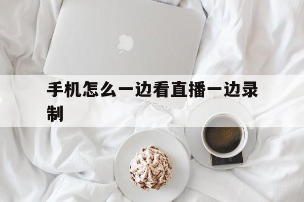 手机怎么一边看直播一边录制_(手机怎么一边看直播一边录制视频)