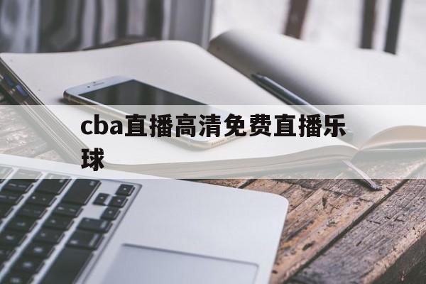 cba直播高清免费直播乐球的简单介绍 cba直播高清免费直播乐球的简单介绍