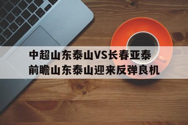 关于中超山东泰山VS长春亚泰前瞻山东泰山迎来反弹良机的信息