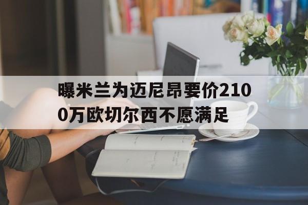 包含曝米兰为迈尼昂要价2100万欧切尔西不愿满足的词条 包含曝米兰为迈尼昂要价2100万欧切尔西不愿满足的词条