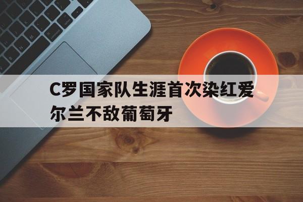 关于C罗国家队生涯首次染红爱尔兰不敌葡萄牙的信息