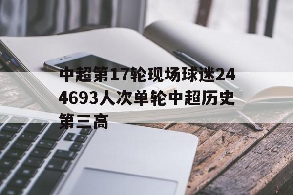 关于中超第17轮现场球迷244693人次单轮中超历史第三高的信息
