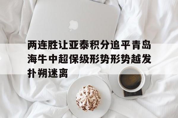 两连胜让亚泰积分追平青岛海牛中超保级形势形势越发扑朔迷离的简单介绍 两连胜让亚泰积分追平青岛海牛中超保级形势形势越发扑朔迷离的简单介绍