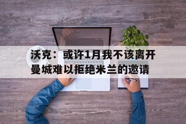 沃克:或许1月我不该离开曼城难以拒绝米兰的邀请的简单介绍 沃克:或许1月我不该离开曼城难以拒绝米兰的邀请的简单介绍