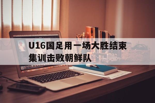 包含U16国足用一场大胜结束集训击败朝鲜队的词条