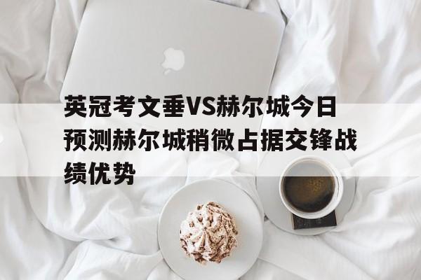 英冠考文垂VS赫尔城今日预测赫尔城稍微占据交锋战绩优势的简单介绍