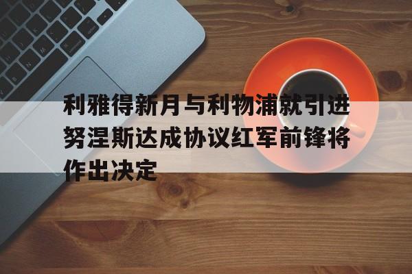 利雅得新月与利物浦就引进努涅斯达成协议红军前锋将作出决定的简单介绍