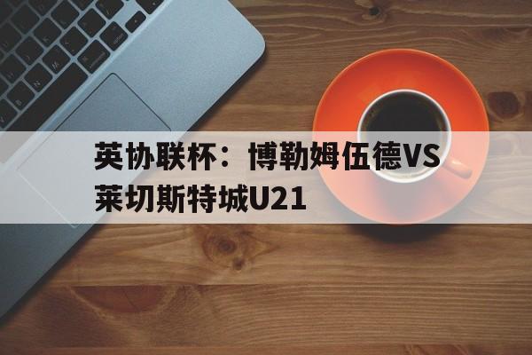 英协联杯：博勒姆伍德VS莱切斯特城U21的简单介绍