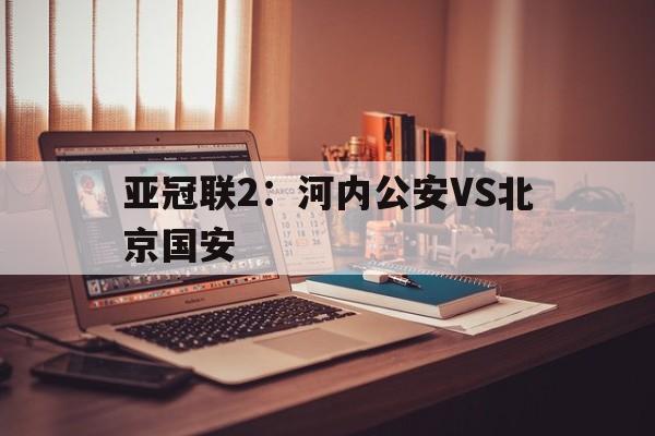 关于亚冠联2：河内公安VS北京国安的信息