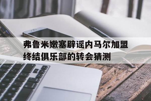 弗鲁米嫩塞辟谣内马尔加盟终结俱乐部的转会猜测的简单介绍