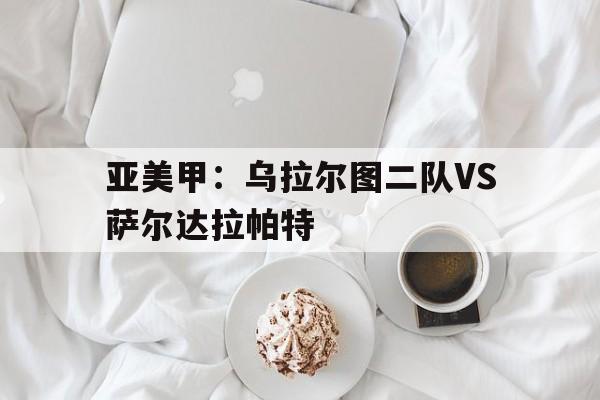 亚美甲：乌拉尔图二队VS萨尔达拉帕特的简单介绍
