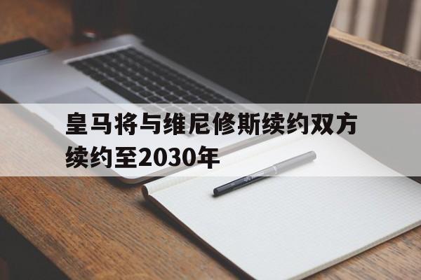皇马将与维尼修斯续约双方续约至2030年的简单介绍