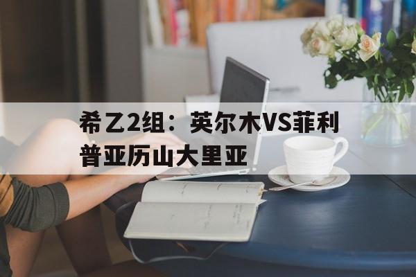 包含希乙2组：英尔木VS菲利普亚历山大里亚的词条