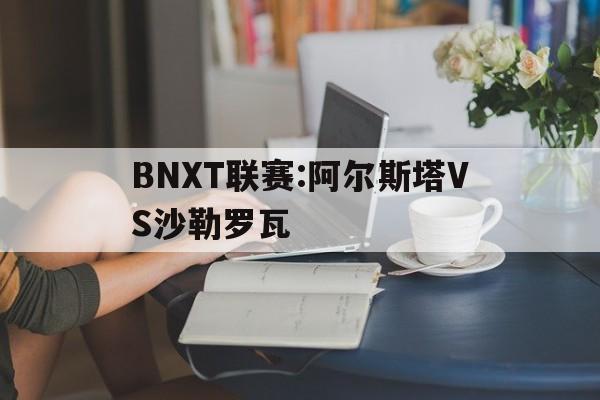 BNXT联赛:阿尔斯塔VS沙勒罗瓦的简单介绍
