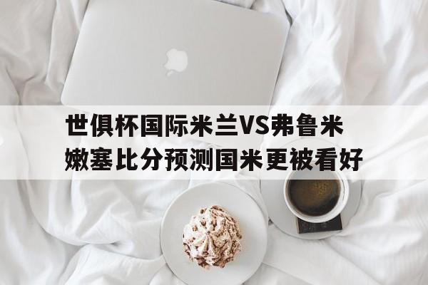 关于世俱杯国际米兰VS弗鲁米嫩塞比分预测国米更被看好的信息