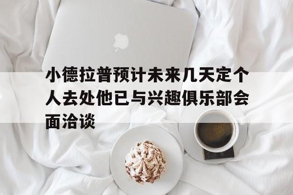 小德拉普预计未来几天定个人去处他已与兴趣俱乐部会面洽谈的简单介绍