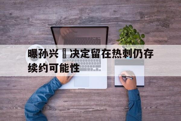 曝孙兴慜决定留在热刺仍存续约可能性的简单介绍