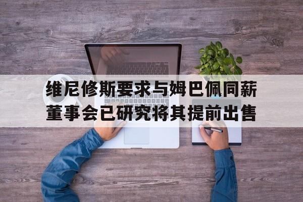 关于维尼修斯要求与姆巴佩同薪董事会已研究将其提前出售的信息