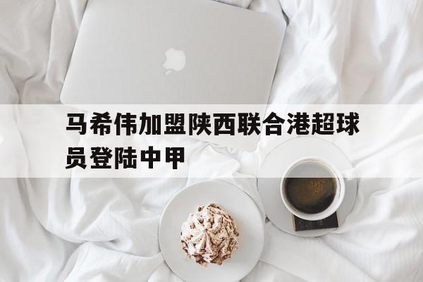 马希伟加盟陕西联合港超球员登陆中甲