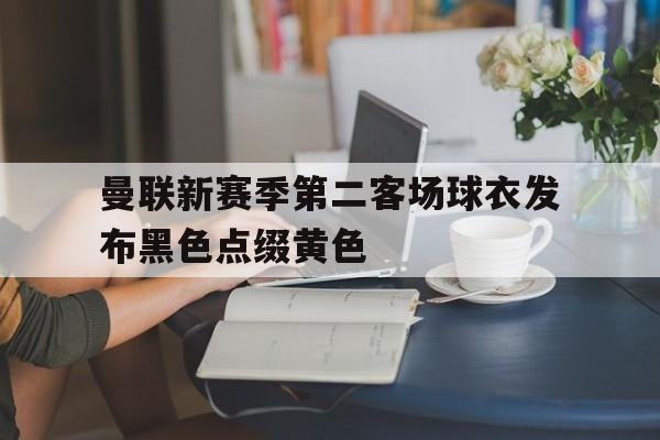 关于曼联新赛季第二客场球衣发布黑色点缀黄色的信息