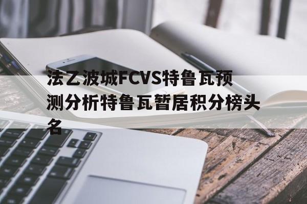 关于法乙波城FCVS特鲁瓦预测分析特鲁瓦暂居积分榜头名的信息 关于法乙波城FCVS特鲁瓦预测分析特鲁瓦暂居积分榜头名的信息