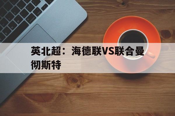 关于英北超：海德联VS联合曼彻斯特的信息