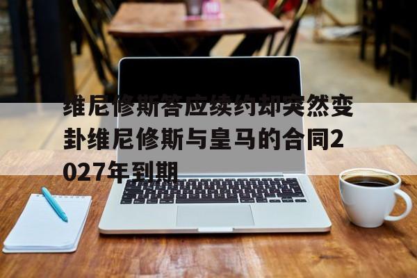 包含维尼修斯答应续约却突然变卦维尼修斯与皇马的合同2027年到期的词条