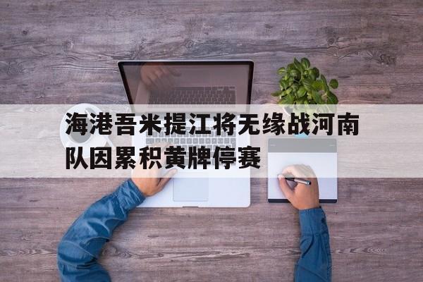 包含海港吾米提江将无缘战河南队因累积黄牌停赛的词条