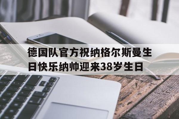 德国队官方祝纳格尔斯曼生日快乐纳帅迎来38岁生日的简单介绍