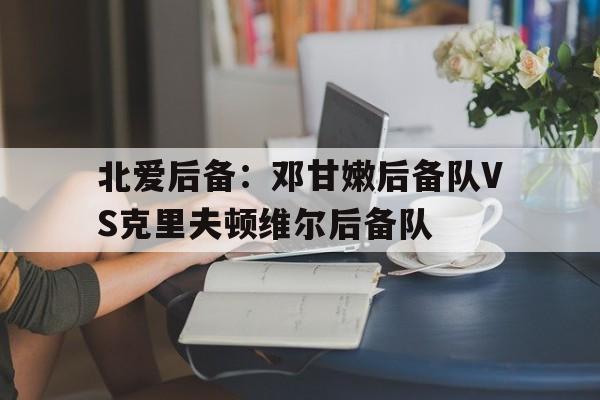 关于北爱后备：邓甘嫩后备队VS克里夫顿维尔后备队的信息