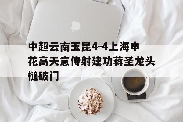 中超云南玉昆4-4上海申花高天意传射建功蒋圣龙头槌破门的简单介绍