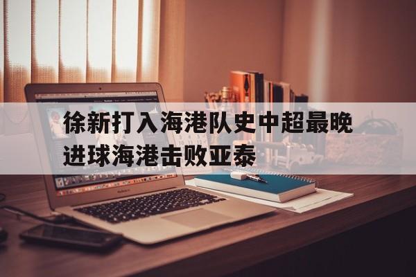 包含徐新打入海港队史中超最晚进球海港击败亚泰的词条