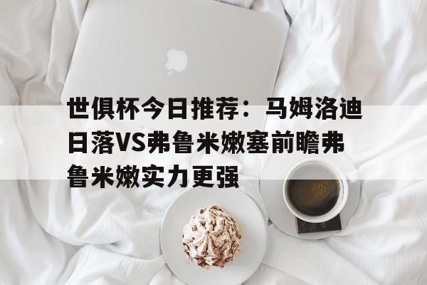包含世俱杯今日推荐：马姆洛迪日落VS弗鲁米嫩塞前瞻弗鲁米嫩实力更强的词条