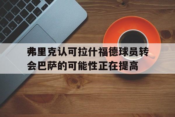 关于弗里克认可拉什福德球员转会巴萨的可能性正在提高的信息