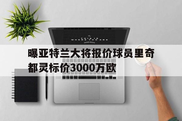 包含曝亚特兰大将报价球员里奇都灵标价3000万欧的词条