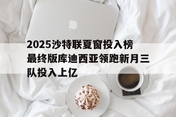 包含2025沙特联夏窗投入榜最终版库迪西亚领跑新月三队投入上亿的词条  第1张