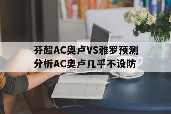 芬超AC奥卢VS雅罗预测分析AC奥卢几乎不设防的简单介绍