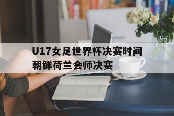 U17女足世界杯决赛时间朝鲜荷兰会师决赛的简单介绍