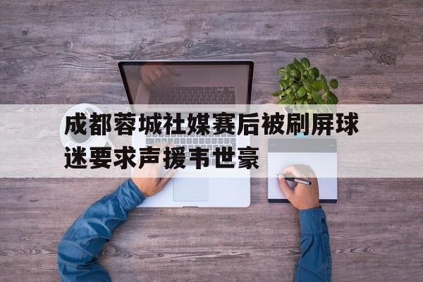 关于成都蓉城社媒赛后被刷屏球迷要求声援韦世豪的信息